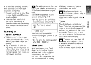 If an indicator showing an ASC                  Exceeding the specified en-   efficiency by exerting greater
fault appears when ASC self-                    gine speeds while running     pressure on the levers.                 5
diagnosis completes:                     in will lead to increased engine            New brake pads can ex-
                                         wear.                                                                        75
   You can continue to ride. Bear                                                    tend stopping distance by a
   in mind that the ASC function         Keep to the specified engine         significant margin.
   is not available.                     speeds for running in.               Apply the brakes in good time.
   Have the fault rectified as             Do not exceed the rpm limits
   quickly as possible by a                                                   Tyres




                                                                                                                     Riding
                                           recommended for running in.
   specialist workshop, preferably                                            New tyres have a smooth sur-
   an authorised BMW Motorrad                   Running-in speed
                                                                              face. This must be roughened by
   dealer.                                                                    riding in a restrained manner at
                                                                                                                     z
                                            <7000 min-1                       various heel angles until the tyres
Running in                                                                    are run in. This running in pro-
                                           No full-load acceleration.
The first 1000 km                                                             cedure is essential if the tyres are
                                           Avoid low engine speeds at full    to achieve maximum grip.
  While running in the motor-              load.
  cycle, vary the throttle opening         Do not omit the first inspection          Tyres do not have their full
  and engine-speed range fre-              after 500 - 1200 km.                      grip when new and there
  quently.                                                                    is a risk of accidents at extreme
  Try to do most of your rid-            Brake pads                           angles of heel.
  ing during this initial period on      New brake pads must "bed             Avoid extreme angles of heel.
  twisting, fairly hilly roads, avoid-   down" and therefore do not
  ing high-speed main roads and          achieve their optimum friction
  highways if possible.                  levels during the first 500
                                         km. You can compensate for
                                         this initial reduction in braking
 