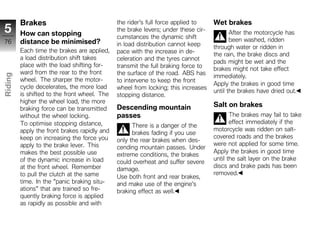 Brakes                               the rider's full force applied to    Wet brakes
5        How can stopping
                                              the brake levers; under these cir-
                                                                                          After the motorcycle has
                                              cumstances the dynamic shift                been washed, ridden
76       distance be minimised?               in load distribution cannot keep     through water or ridden in
         Each time the brakes are applied,    pace with the increase in de-
                                                                                   the rain, the brake discs and
         a load distribution shift takes      celeration and the tyres cannot
                                                                                   pads might be wet and the
         place with the load shifting for-    transmit the full braking force to   brakes might not take effect
         ward from the rear to the front      the surface of the road. ABS has
Riding




                                                                                   immediately.
         wheel. The sharper the motor-        to intervene to keep the front
                                                                                   Apply the brakes in good time
         cycle decelerates, the more load     wheel from locking; this increases
                                                                                   until the brakes have dried out.
z        is shifted to the front wheel. The   stopping distance.
         higher the wheel load, the more
                                              Descending mountain                  Salt on brakes
         braking force can be transmitted
         without the wheel locking.           passes                                      The brakes may fail to take
         To optimise stopping distance,                                                   effect immediately if the
                                                    There is a danger of the
         apply the front brakes rapidly and                                        motorcycle was ridden on salt-
                                                    brakes fading if you use
         keep on increasing the force you                                          covered roads and the brakes
                                              only the rear brakes when des-
         apply to the brake lever. This                                            were not applied for some time.
                                              cending mountain passes. Under
         makes the best possible use                                               Apply the brakes in good time
                                              extreme conditions, the brakes
         of the dynamic increase in load                                           until the salt layer on the brake
                                              could overheat and suffer severe
         at the front wheel. Remember                                              discs and brake pads has been
                                              damage.
         to pull the clutch at the same                                            removed.
                                              Use both front and rear brakes,
         time. In the "panic braking situ-    and make use of the engine's
         ations" that are trained so fre-     braking effect as well.
         quently braking force is applied
         as rapidly as possible and with
 