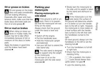 Oil or grease on brakes             Parking your                           Slowly lean the motorcycle to
      Oil and grease on the brake   motorcycle                             the side until its weight is taken    5
                                                                           by the stand and dismount to
      discs and pads considerably   Placing motorcycle on                                                        77
                                                                           the left.
diminish braking efficiency.
                                    side stand                                  If the motorcycle is on the
Especially after repair and main-
tenance work, make sure that the          If the ground is soft or un-          side stand, the surface of
brake discs and brake pads are            even, there is no guaran-      the ground will determine wheth-
                                    tee that the motorcycle will rest    er it is better to turn the handle-




                                                                                                                Riding
free of oil and grease.
                                    firmly on the stand.                 bars to the left or right. However,
Dirt or mud on brakes               Always check that the ground         the motorcycle is more stable on
                                    under the stand is level and         a level surface with the handle-       z
       When riding on loose sur-
       faces or muddy roads, the    firm.                                bars turned to the left than with
                                                                         the handlebars turned to the
brakes may fail to take effect        Switch off the engine.
immediately because of dirt or                                           right.
                                      Pull the handbrake lever.
moisture on the discs or brake                                           On level ground, always turn the
                                      Hold the motorcycle upright
pads.                                                                    handlebars to the left to set the
                                      and balanced.
                                                                         steering lock.
Apply the brakes in good time         Use your left foot to extend the
until the brakes have been            side stand fully.                    Turn the handlebars to full left
cleaned.                                                                   or right lock.
                                          The side stand is designed
                                          to support only the weight       Check that the motorcycle is
                                    of the motorcycle.                     standing firmly.
                                    Do not lean or sit on the                   On a gradient, the motor-
                                    motorcycle with the side stand              cycle should always face
                                    extended.                            uphill; select 1st gear.
                                                                           Lock the steering lock.
 