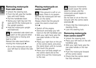 Removing motorcycle                   Placing motorcycle on                      Excessive movements
5        from side stand                       centre stand OA                            could cause the centre
          Unlock the steering lock.                                                 stand to retract, and the
78                                                   If the ground is soft or un-
                                                                                    motorcycle would topple in
          From the left, grip the handle-            even, there is no guaran-
                                                                                    consequence.
          bars with both hands.                tee that the motorcycle will rest
                                                                                    Do not lean or sit on the mo-
          Pull the handbrake lever.            firmly on the stand.
                                                                                    torcycle with the centre stand
          Swing your right leg over the        Always check that the ground
                                                                                    extended.
Riding




          seat and lift the motorcycle to      under the stand is level and
          the upright position.                firm.                                  Check that the motorcycle is
          Hold the motorcycle upright                                                 standing firmly.
z                                                Switch off the engine.
          and balanced.                                                               Lock the steering lock.
                                                 Dismount and keep your left
               An extended side stand can        hand on the left handlebar grip.   Removing motorcycle
               catch on the ground when          With your right hand, grip the     from centre stand OA
         the motorcycle is moving and            rear grab handle or the rear
         lead to a fall.                                                              Unlock the steering lock.
                                                 frame.
         Retract the side stand before                                                Place your left hand on the left
                                                 Place your right foot on the pin
         moving the motorcycle.                                                       handlebar grip.
                                                 of the centre stand, and press
                                                                                      With your right hand, grip the
          Sit on the motorcycle and use          the stand down until its curved
                                                                                      rear grab handle or the rear
          your left foot to retract the side     feet touch the ground.
                                                                                      frame.
          stand.                                 Place your full body weight on
                                                                                      Push the motorcycle forward
                                                 the centre stand and at the
                                                                                      off the centre stand.
                                                 same time pull the motorcycle
                                                 to the rear.                         Check that the centre stand
                                                                                      has fully retracted.
 