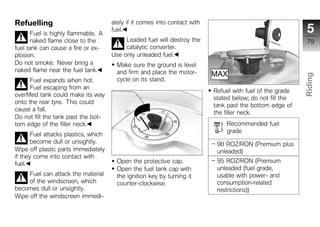 Refuelling                            ately if it comes into contact with
       Fuel is highly flammable. A
                                      fuel.                                                                  5
       naked flame close to the            Leaded fuel will destroy the                                      79
fuel tank can cause a fire or ex-          catalytic converter.
plosion.                              Use only unleaded fuel.
Do not smoke. Never bring a             Make sure the ground is level
naked flame near the fuel tank.         and firm and place the motor-




                                                                                                            Riding
       Fuel expands when hot.           cycle on its stand.
       Fuel escaping from an
                                                                            Refuel with fuel of the grade
overfilled tank could make its way
                                                                            stated below; do not fill the
                                                                                                            z
onto the rear tyre. This could
                                                                            tank past the bottom edge of
cause a fall.
                                                                            the filler neck.
Do not fill the tank past the bot-
tom edge of the filler neck.                                                    Recommended fuel
                                                                                grade
       Fuel attacks plastics, which
       become dull or unsightly.                                             98 ROZ/RON (Premium plus
Wipe off plastic parts immediately                                           unleaded)
if they come into contact with
fuel.                                   Open the protective cap.             95 ROZ/RON (Premium
                                        Open the fuel tank cap with          unleaded (fuel grade,
     Fuel can attack the material       the ignition key by turning it       usable with power- and
     of the windscreen, which           counter-clockwise.                   consumption-related
becomes dull or unsightly.                                                   restrictions))
Wipe off the windscreen immedi-
 