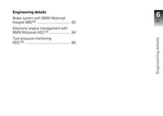 Engineering details
Brake system with BMW Motorrad
                                                                            6
Integral ABS OE . . . . . . . . . . . . . . . . . . . . . . 82              81

Electronic engine management with
BMW Motorrad ASC OE . . . . . . . . . . . . . . 84
Tyre pressure monitoring




                                                                        Engineering details
RDC OE . . . . . . . . . . . . . . . . . . . . . . . . . . . . . . 86




                                                                          z
 