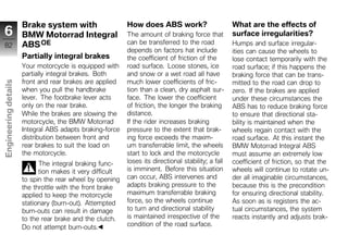 Brake system with                    How does ABS work?                        What are the effects of
 6                    BMW Motorrad Integral                The amount of braking force that          surface irregularities?
 82                   ABS OE                               can be transferred to the road            Humps and surface irregular-
                                                           depends on factors hat include            ities can cause the wheels to
                      Partially integral brakes            the coefficient of friction of the        lose contact temporarily with the
                      Your motorcycle is equipped with     road surface. Loose stones, ice           road surface; if this happens the
                      partially integral brakes. Both      and snow or a wet road all have           braking force that can be trans-
                      front and rear brakes are applied    much lower coefficients of fric-          mitted to the road can drop to
Engineering details




                      when you pull the handbrake          tion than a clean, dry asphalt sur-       zero. If the brakes are applied
                      lever. The footbrake lever acts      face. The lower the coefficient           under these circumstances the
                      only on the rear brake.              of friction, the longer the braking       ABS has to reduce braking force
                      While the brakes are slowing the     distance.                                 to ensure that directional sta-
                      motorcycle, the BMW Motorrad         If the rider increases braking            bility is maintained when the
                      Integral ABS adapts braking-force    pressure to the extent that brak-         wheels regain contact with the
                      distribution between front and       ing force exceeds the maxim-              road surface. At this instant the
                      rear brakes to suit the load on      um transferrable limit, the wheels        BMW Motorrad Integral ABS
z                     the motorcycle.                      start to lock and the motorcycle          must assume an extremely low
                            The integral braking func-     loses its directional stability; a fall   coefficient of friction, so that the
                            tion makes it very difficult   is imminent. Before this situation        wheels will continue to rotate un-
                      to spin the rear wheel by opening    can occur, ABS intervenes and             der all imaginable circumstances,
                      the throttle with the front brake    adapts braking pressure to the            because this is the precondition
                      applied to keep the motorcycle       maximum transferrable braking             for ensuring directional stability.
                      stationary (burn-out). Attempted     force, so the wheels continue             As soon as is registers the ac-
                      burn-outs can result in damage       to turn and directional stability         tual circumstances, the system
                      to the rear brake and the clutch.    is maintained irrespective of the         reacts instantly and adjusts brak-
                      Do not attempt burn-outs.            condition of the road surface.
 