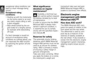 exceptional riding conditions can     What significance                     momentum take over and even
 6                    lead to a fault message being         devolves on regular                   BMW Motorrad Integral ABS is
                      issued.                               maintenance?                          unable to counteract their effects.
 84                   Exceptional riding
                      conditions:                                  Invariably, a technical sys-   Electronic engine
                                                                   tem cannot perform beyond
                        Heating up with the motorcycle
                                                            the abilities dictated by its level
                                                                                                  management with BMW
                        on the centre stand or an auxil-
                                                            of maintenance.                       Motorrad ASC OE
                        iary stand, engine idling or with
Engineering details




                                                            In order to ensure that the BMW       How does ASC work?
                        a gear engaged.
                                                            Motorrad ABS is always main-          The BMW Motorrad ASC com-
                        Rear wheel locked by the en-
                                                            tained in optimum condition, it       pares the speed of rotation of the
                        gine brake for a lengthy period,
                                                            is essential for you to comply        front wheel and the rear wheel.
                        for example while descending
                                                            strictly with the specified inspec-   The differential is used to com-
                        off-road.
                                                            tion intervals.                       pute slip as a measure of the
                      If a fault message is issued on                                             reserves of stability available at
                      account of exceptional riding         Reserves for safety                   the rear wheel. If slip exceeds a
                      conditions as outlined above, you     The potentially shorter braking       certain limit the electronic engine
z                     can reactivate the ABS function       distances which BMW Motorrad          management system intervenes,
                      by switching the ignition off and     Integral ABS permits must not be      adapting engine torque accord-
                      on again.                             used as an excuse for careless        ingly.
                                                            riding. ABS is primarily a means
                                                            of ensuring a safety margin in
                                                            genuine emergencies.
                                                            Take care when cornering. When
                                                            you apply the brakes on a corner,
                                                            the motorcycle's weight and
 