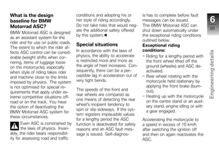 What is the design                    conditions and adopting his or        is has to complete before fault
baseline for BMW                      her style of riding accordingly.      messages can be issued.                    6
Motorrad ASC?                         Do not take risks that would neg-     The BMW Motorrad ASC can
                                      ate the additional safety offered     shut down automatically under              85
BMW Motorrad ASC is designed
                                      by this system.                       the exceptional riding conditions
as an assistant system for the
                                                                            outlined below.
rider and for use on public roads.
                                      Special situations                    Exceptional riding
The extent to which the rider af-
                                      In accordance with the laws of        conditions:




                                                                                                                   Engineering details
fects ASC control can be consid-
erable (weight shifts when cor-       physics, the ability to accelerate       Riding for a lengthy period with
nering, items of luggage loose        is restricted more and more as           the front wheel lifted off the
on the motorcycle), especially        the angle of heel increases. Con-        ground (wheelie) and ASC de-
when style of riding takes rider      sequently, there can be a per-           activated.
and machine close to the limits       ceptible lag in acceleration out of      Rear wheel rotating with the
imposed by physics. The system        very tight bends.                        motorcycle held stationary by
is not optimised for special re-                                               applying the front brake (burn-
                                      The speeds of the front and              out).
quirements that apply under ex-
                                      rear wheels are compared as              Heating up with the motorcycle
treme competitive situations off-
                                      one means of detecting the rear                                                z
road or on the track. You have                                                 on the centre stand or an auxil-
                                      wheel's incipient tendency to            iary stand, engine idling or with
the option of deactivating the
                                      spin or slip sideways. If the sys-       a gear engaged.
BMW Motorrad ASC system for
                                      tem registers implausible values
these circumstances.
                                      for a lengthy period the ASC          Accelerating the motorcycle to
       Even ASC is constrained by     function is deactivated for safety    a speed in excess of 10 km/h
       the laws of physics. Invari-   reasons and an ASC fault mes-         after switching the ignition off
ably, the rider bears responsibil-    sage is issued. Self-diagnos-         and then on again reactivates the
ity for assessing road and traffic                                          ASC.
 