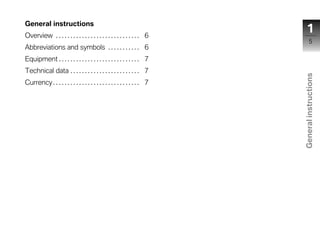 General instructions
Overview . . . . . . . . . . . . . . . . . . . . . . . . . . . . . 6
                                                                             1
                                                                                  5
Abbreviations and symbols . . . . . . . . . . . 6
Equipment . . . . . . . . . . . . . . . . . . . . . . . . . . . . 7
Technical data . . . . . . . . . . . . . . . . . . . . . . . . 7




                                                                         General instructions
Currency . . . . . . . . . . . . . . . . . . . . . . . . . . . . . . 7




                                                                            z
 
