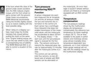 If the front wheel lifts clear of the   Tyre pressure                       the motorcycle. An error mes-
 6                    ground under severe accelera-           monitoring RDC OE                   sage is issued if wheels without
                      tion, the ASC reduces engine                                                sensors are fitted to a motorcycle
 86                   torque until the front wheel re-        Function                            equipped with an RDC control
                      gains contact with the ground.          A sensor integrated into each       unit.
                      Under these circumstances,              tyre measures the air temperat-
                      BMW Motorrad recommends                 ure and the air pressure inside     Temperature
                      rolling the throttle slightly closed    the tyre and transmits this in-     compensation
Engineering details




                      so as to restore stability with the     formation to the control unit.      The tyre-pressure readings
                      least possible delay.                   Each sensor has a centrifugal-      shown by the multifunction
                                                              force tripswitch that does not      display are temperature-
                      When riding on a slippery sur-          enable transmission of the meas-    compensated; the reference tyre
                      face, never snap the throttle           ured values until the motorcycle    temperature for these readings
                      twistgrip fully closed without          has accelerated to about 30 km/     is always 20 °C. The air lines
                      pulling the clutch at the same          h. The display shows -- for         available to the public in petrol
                      time. Engine braking torque can         each tyre until the tyre-pressure   stations and motorway service
                      cause the rear wheel to lock, with      signal is received for the first    areas almost invariably show
z                     a corresponding loss of stability.      time. The sensors continue to       temperature-dependent tyre
                      The BWM Motorrad ASC is un-             transmit the measured-value sig-    pressures, so in most instances
                      able to control a situation of this     nals for approximately 15 minutes   these gauge readings will not
                      nature.                                 after the motorcycle comes to a     tally with the readings shown by
                                                              stop.                               the multifunction display.
                                                              The control unit can adminis-
                                                              trate four sensors, so two dif-
                                                              ferent sets of wheels with RDC
                                                              sensors can be alternated on
 