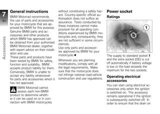 General instructions                   without constituting a safety haz-   Power socket
7             BMW Motorrad recommends
                                                     ard. Country-specific official au-
                                                                                          Ratings
                                                     thorisation does not suffice as
90            the use of parts and accessories
                                                     assurance. Tests conducted by
              for your motorcycle that are ap-
                                                     these instances cannot make
              proved by BMW for this purpose.
                                                     provision for all operating con-
              Genuine BMW parts and ac-
                                                     ditions experienced by BMW mo-
              cessories and other products           torcycles and, consequently, they
Accessories




              which BMW has approved can
                                                     are not sufficient in some circum-
              be obtained from your authorised
                                                     stances.
              BMW Motorrad dealer, together
                                                     Use only parts and accessor-
              with expert advice on their install-
                                                     ies approved by BMW for your
              ation and use.
                                                     motorcycle.                          The supply to standard socket 1
z             These parts and products have
                                                     Whenever you are planning            and the extra socket (OE) is cut
              been tested by BMW for safety,
              function and suitability. BMW          modifications, comply with all       off automatically if battery voltage
              accepts product liability for them.    the legal requirements. Make         is low or the load exceeds the
                                                     sure that the motorcycle does        maximum for the two sockets.
              Conversely, BMW is unable to
              accept any liability whatsoever        not infringe national road-vehicle
                                                                                          Operating electrical
              for parts and accessories which it     construction and use regulations.
                                                                                          accessories
              has not approved.
                                                                                          You can start using electrical ac-
                     BMW Motorrad cannot                                                  cessories only when the ignition
                     assess each non-BMW                                                  is switched on. The accessory
              product to determine wheth-                                                 remains operational if the ignition
              er it can be used on or in con-                                             is subsequently switched off. In
              nection with BMW motorcycles                                                order to ensure that the drain on
 