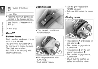 Opening cases                   Pull the grey release lever
7                   Payload of tankbag
                                                                                  (OPEN) up again.
                                                                                  Pull case lid 2 out of the retain-
92                                                                                er.
                 max 5 kg
               Note the maximum permissible                                      Closing cases
               payload of the luggage carrier.
                    Payload of luggage carri-
Accessories




                    er

                 max 5 kg
                                                   Turn the lock barrel in the
              Case OA                              OPEN direction.
z
              Release levers
              Each case has two levers, one on
              each side of the lock.                                              Press catches 1 of the case lid
              The grey lever marked OPEN is                                       into retainers 2.
              for opening and closing the case.                                   The catches engage with an
              The black lever marked                                              audible click.
              RELEASE is for removing and                                         Press catches 3 on the lock
              attaching the case.                                                 straps into retainers 2.
                                                                                  The catches engage with an
                                                   Pull the grey release lever    audible click.
                                                   (OPEN) up.                     Check that the catches are
                                                   Lock straps 1 open.            locked securely into place.
 