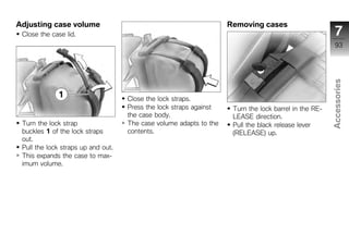Adjusting case volume                                               Removing cases
 Close the case lid.                                                                                     7
                                                                                                         93




                                                                                                       Accessories
                                    Close the lock straps.
                                    Press the lock straps against    Turn the lock barrel in the RE-
                                    the case body.                   LEASE direction.
 Turn the lock strap                The case volume adapts to the    Pull the black release lever       z
 buckles 1 of the lock straps       contents.                        (RELEASE) up.
 out.
 Pull the lock straps up and out.
 This expands the case to max-
 imum volume.
 