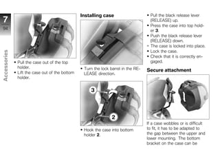 Installing case                      Pull the black release lever
7                                                                                    (RELEASE) up.
                                                                                     Press the case into top hold-
94                                                                                   er 3.
                                                                                     Push the black release lever
                                                                                     (RELEASE) down.
                                                                                     The case is locked into place.
                                                                                     Lock the case.
Accessories




                                                                                     Check that it is correctly en-
              Pull the case out of the top                                           gaged.
              holder.                            Turn the lock barrel in the RE-
              Lift the case out of the bottom
                                                                                   Secure attachment
                                                 LEASE direction.
              holder.
z




                                                                                   If a case wobbles or is difficult
                                                 Hook the case into bottom         to fit, it has to be adapted to
                                                 holder 2.                         the gap between the upper and
                                                                                   lower mounting. The bottom
                                                                                   bracket on the case can be
 
