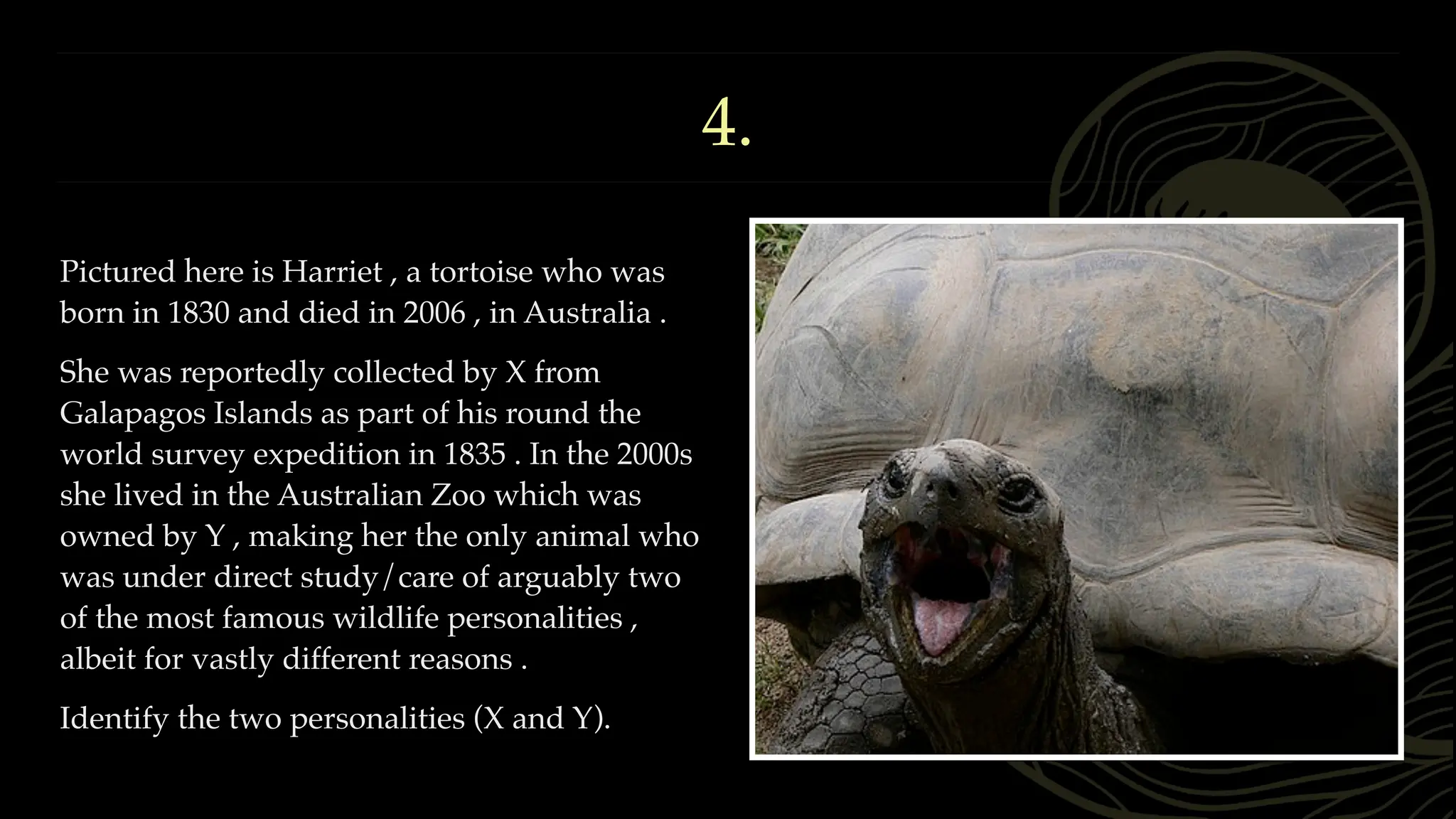 4.
Pictured here is Harriet , a tortoise who was
born in 1830 and died in 2006 , in Australia .
She was reportedly collected by X from
Galapagos Islands as part of his round the
world survey expedition in 1835 . In the 2000s
she lived in the Australian Zoo which was
owned by Y , making her the only animal who
was under direct study/care of arguably two
of the most famous wildlife personalities ,
albeit for vastly different reasons .
Identify the two personalities (X and Y).
 