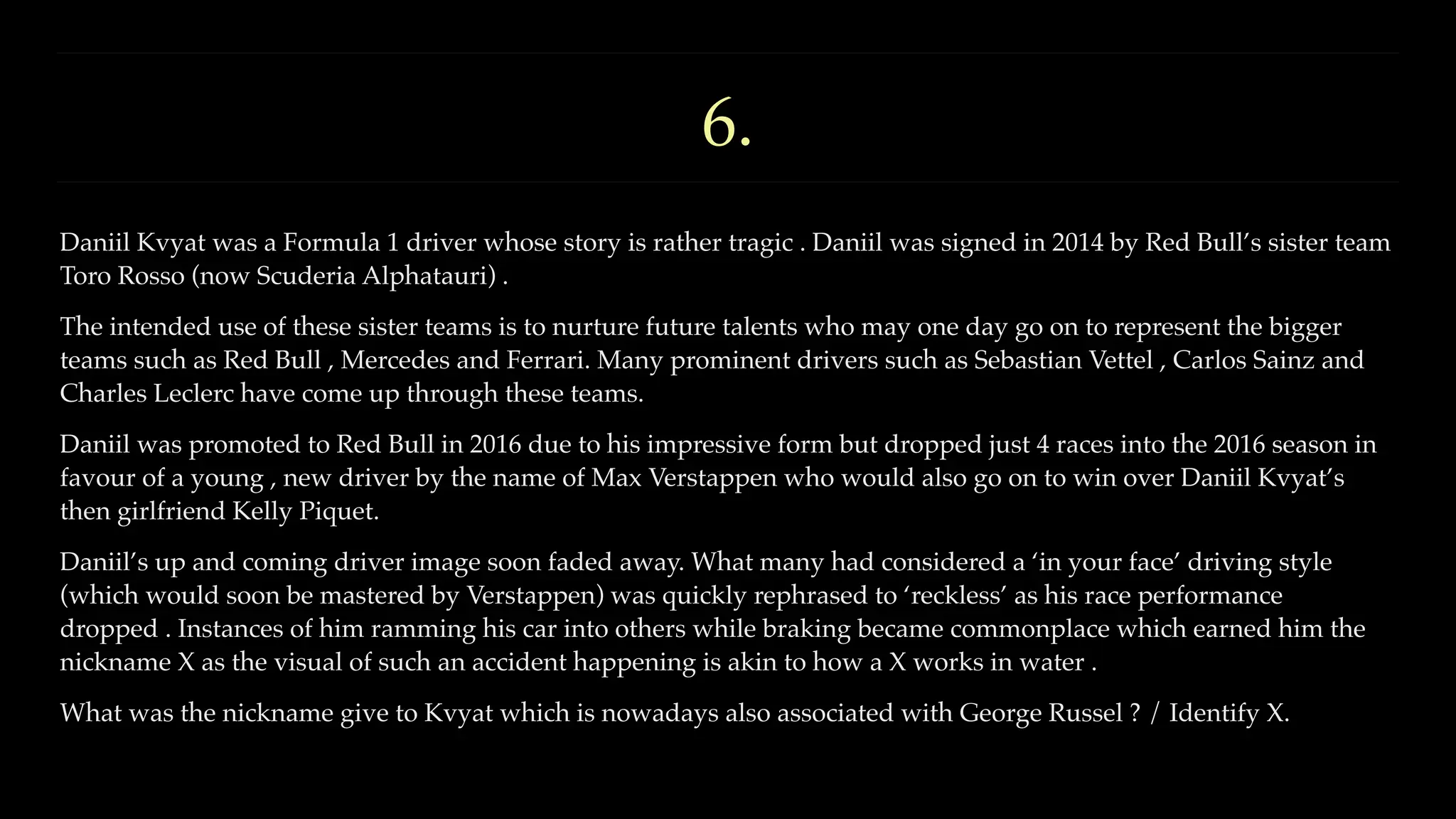 6.
Daniil Kvyat was a Formula 1 driver whose story is rather tragic . Daniil was signed in 2014 by Red Bull’s sister team
Toro Rosso (now Scuderia Alphatauri) .
The intended use of these sister teams is to nurture future talents who may one day go on to represent the bigger
teams such as Red Bull , Mercedes and Ferrari. Many prominent drivers such as Sebastian Vettel , Carlos Sainz and
Charles Leclerc have come up through these teams.
Daniil was promoted to Red Bull in 2016 due to his impressive form but dropped just 4 races into the 2016 season in
favour of a young , new driver by the name of Max Verstappen who would also go on to win over Daniil Kvyat’s
then girlfriend Kelly Piquet.
Daniil’s up and coming driver image soon faded away. What many had considered a ‘in your face’ driving style
(which would soon be mastered by Verstappen) was quickly rephrased to ‘reckless’ as his race performance
dropped . Instances of him ramming his car into others while braking became commonplace which earned him the
nickname X as the visual of such an accident happening is akin to how a X works in water .
What was the nickname give to Kvyat which is nowadays also associated with George Russel ? / Identify X.
 