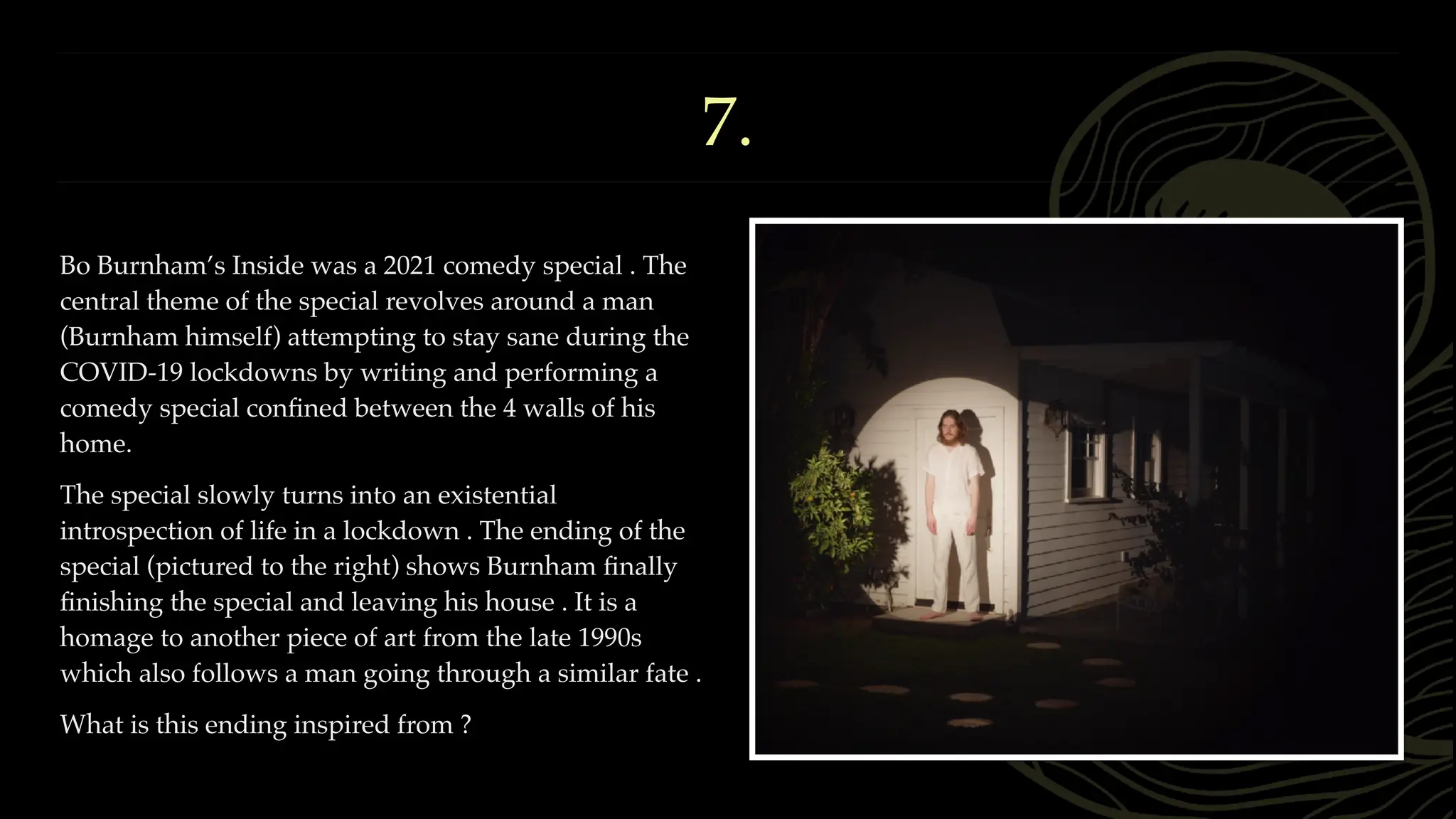 7.
Bo Burnham’s Inside was a 2021 comedy special . The
central theme of the special revolves around a man
(Burnham himself) attempting to stay sane during the
COVID-19 lockdowns by writing and performing a
comedy special con
fi
ned between the 4 walls of his
home.
The special slowly turns into an existential
introspection of life in a lockdown . The ending of the
special (pictured to the right) shows Burnham
fi
nally
fi
nishing the special and leaving his house . It is a
homage to another piece of art from the late 1990s
which also follows a man going through a similar fate .
What is this ending inspired from ?
 