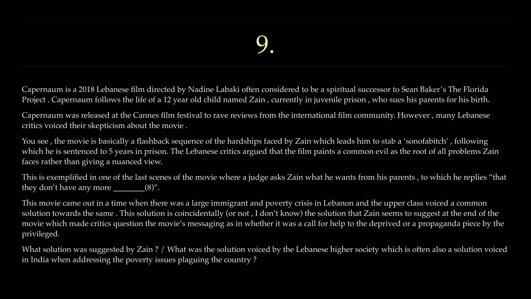9.
Capernaum is a 2018 Lebanese
fi
lm directed by Nadine Labaki often considered to be a spiritual successor to Sean Baker’s The Florida
Project . Capernaum follows the life of a 12 year old child named Zain , currently in juvenile prison , who sues his parents for his birth.
Capernaum was released at the Cannes
fi
lm festival to rave reviews from the international
fi
lm community. However , many Lebanese
critics voiced their skepticism about the movie .
You see , the movie is basically a
fl
ashback sequence of the hardships faced by Zain which leads him to stab a ‘sonofabitch’ , following
which he is sentenced to 5 years in prison. The Lebanese critics argued that the
fi
lm paints a common evil as the root of all problems Zain
faces rather than giving a nuanced view.
This is exempli
fi
ed in one of the last scenes of the movie where a judge asks Zain what he wants from his parents , to which he replies “that
they don’t have any more ________(8)”.
This movie came out in a time when there was a large immigrant and poverty crisis in Lebanon and the upper class voiced a common
solution towards the same . This solution is coincidentally (or not , I don’t know) the solution that Zain seems to suggest at the end of the
movie which made critics question the movie’s messaging as in whether it was a call for help to the deprived or a propaganda piece by the
privileged.
What solution was suggested by Zain ? / What was the solution voiced by the Lebanese higher society which is often also a solution voiced
in India when addressing the poverty issues plaguing the country ?
 