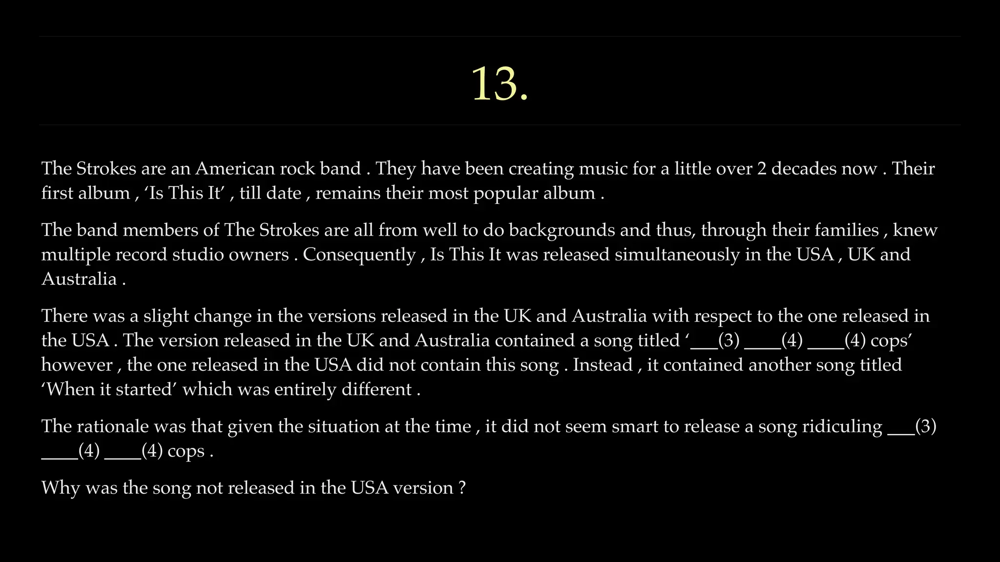 13.
The Strokes are an American rock band . They have been creating music for a little over 2 decades now . Their
fi
rst album , ‘Is This It’ , till date , remains their most popular album .
The band members of The Strokes are all from well to do backgrounds and thus, through their families , knew
multiple record studio owners . Consequently , Is This It was released simultaneously in the USA , UK and
Australia .
There was a slight change in the versions released in the UK and Australia with respect to the one released in
the USA . The version released in the UK and Australia contained a song titled ‘___(3) ____(4) ____(4) cops’
however , the one released in the USA did not contain this song . Instead , it contained another song titled
‘When it started’ which was entirely different .
The rationale was that given the situation at the time , it did not seem smart to release a song ridiculing ___(3)
____(4) ____(4) cops .
Why was the song not released in the USA version ?
 