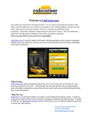 Welcome to CabCorner.com
The world’s first and favorite cab-sharing website! Use our system to find (and split cab fares with)
fellow travelers headed your way. Connect via computer or web-enabled cellphone, and post your ride
today! Become one of the many urbanites who turn to cabcorner for affordable taxicab
commuting. CabCorner is designed to help commuters citywide save money. But more importantly,
CabCorner will help reduce air pollution, street traffic, and subway congestion.
This is our time, this is our city, this is our responsibility.

CabCorner.com is a global, mobile web-based, cab-sharing platform that connects commuters
headed in the same direction. We turn your city’s private taxi fleet into a luxurious, affordable,
mass transit experience!




What It Does
CabCorner.com connects people located in the same general area who are headed the same
direction around the same time. "Cab-sharing" lets you split the fare, thus accommodating a
more affordable transportation option than solo taxi travel, and a more comfortable option than
mass transit alternatives!

Who We Are
CabCorner is a web-based, mobile-accessible, social transportation logistics utility. It seeks to
create a new kind of public transit system by leveraging existing private infrastructure. Founded
in 2008 by two Wesleyan University alumni, CabCorner is now a worldwide operation pursuing
a crucial four-fold mission:
                                                                Developed by Galaxy Weblinks
                                                                Call Now 8604788569
                                                                http://www.cabcorner.com
 