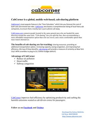 CabCorner is a global, mobile web-based, cab-sharing platform
CabCorner's most popular feature is the "Fare Calculator," which lets you forecast the cost of
both solo and shared taxi rides. CabCorner also boasts a comprehensive listing of local livery cab
companies, to ensure that a nearby taxi is just a phone call away.

CabCorner.com connects people located in the same general area who are headed the same
direction around the same time. "Cab-sharing" lets you split the fare, thus accommodating a
more affordable transportation option than solo taxi travel, and a more comfortable option than
mass transit alternatives.

The benefits of cab sharing are far-reaching: sharing resources, providing an
additional transportation option, increasing capacity, easing congestion, and improving fuel
efficiency. (On top of these benefits, cab sharing will provide a measure of certainty as New York
City’s MTA scrambles to plug its $1.2 billion budget deficit!)

Advantage of CabCorner
   Reduce air pollution
   Street traffic
   Subway congestion




CabCorner improves fuel-efficiency by optimizing productivity and curbing the
harmful emissions wasted as cab drivers cruise for passengers.


Follow us on Facebook and Twitter
                                                                    Developed by Galaxy Weblinks
                                                                    Call Now: 8604788569
                                                                     http://www.cabcorner.com
 