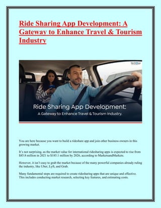 Ride Sharing App Development: A
Gateway to Enhance Travel & Tourism
Industry
You are here because you want to build a rideshare app and join other business owners in this
growing market.
It’s not surprising, as the market value for international ridesharing apps is expected to rise from
$85.8 million in 2021 to $185.1 million by 2026, according to MarketsandMarkets.
However, it isn’t easy to grab the market because of the many powerful companies already ruling
the industry, like Uber, Lyft, and Grab.
Many fundamental steps are required to create ridesharing apps that are unique and effective.
This includes conducting market research, selecting key features, and estimating costs.
 
