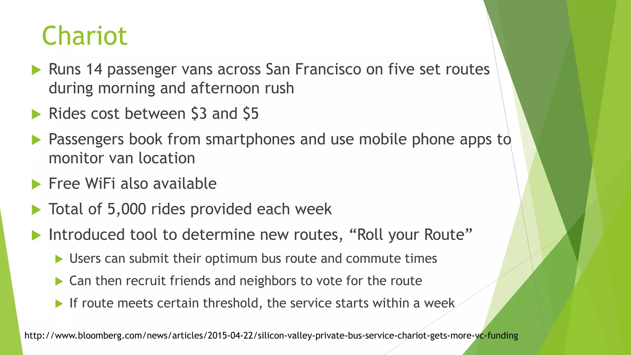 Such Private Bus/Car Mobile Apps are Emerging
 Many transportation apps are emerging
 Mostly private taxis
 Uber, Didi Dache-Kuaidi Dache, Ola Cabs, Lyft, Grabtaxi
 All are valued at >$1Billion, Uber >$50 Billion
 Some transport multiple passengers in same vehicle
 Uber Pool, LyftLine, Via (in NY) and Split
 Driver receives requests via real-time routing algorithm, which maps pickups
and drop-offs into most efficient route
 Problems is most services have long travel times, because there aren’t
enough people using the services
 Most people want to plan their routes, not depend on dynamic algorithm
http://bits.blogs.nytimes.com/category/special-section/?_r=1
http://districtsource.com/2015/05/split-a-new-ridesharing-app-is-out-to-shake-up-d-c-s-on-demand-transportation-scene/
 