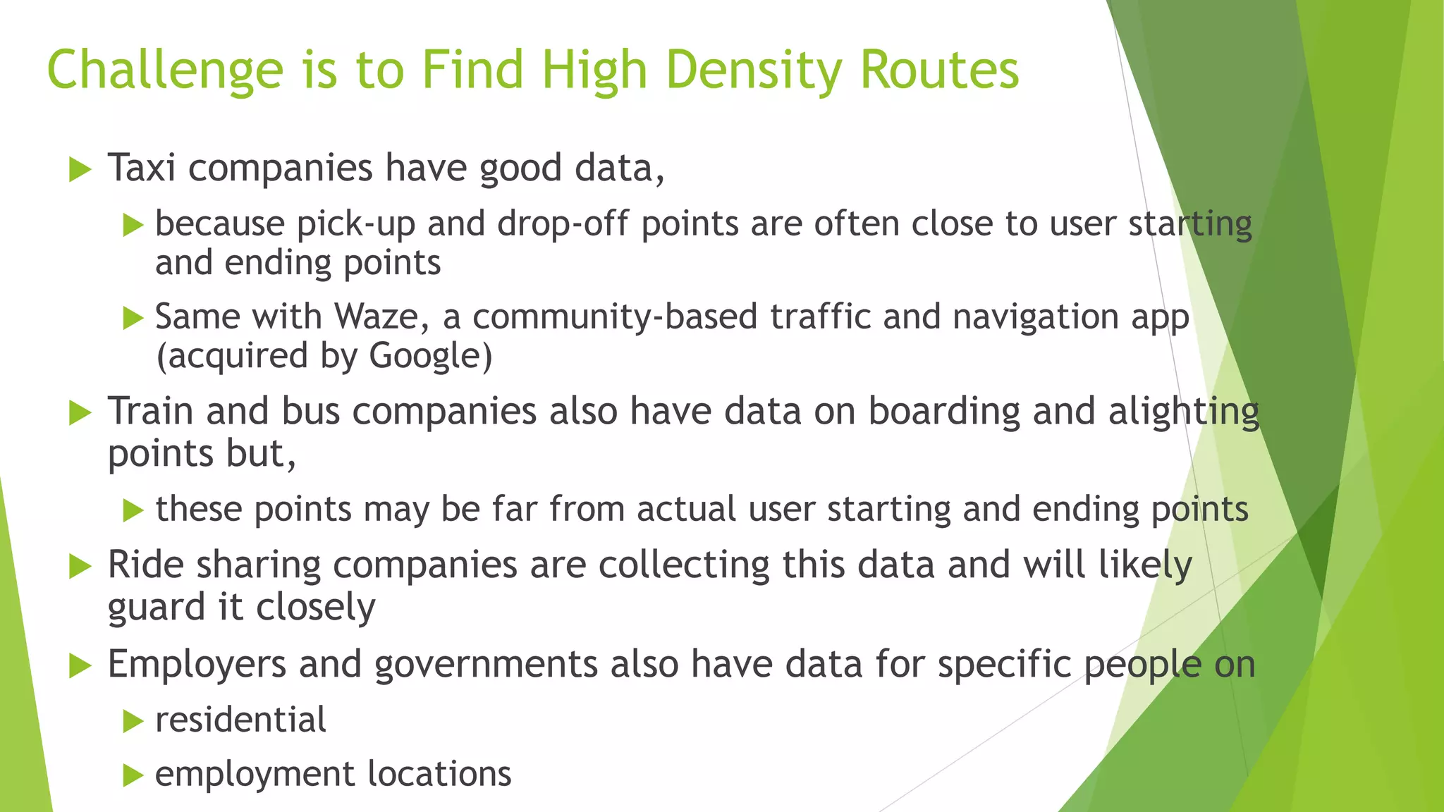 Examples of Possible Services in Singapore
 Consider NUS (National University of Singapore) night classes
 500 to 1000 students attend classes on weeknights (6-9PM) in
Faculty of Engineering
 Probably similar numbers in other faculties and universities
 Some of these students are
 coming from the same place about 6PM
 going to the same place at about 9PM
 Can we offer cars, vans or mini-buses for them? Thus reducing
 use of single passenger private vehicles
 travel time for students who typically use public transportation
 The more we know about starting and ending points by time of
day, better services can be offered
 