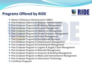 Programs Offered by RIDE
      Master of Business Administration (MBA)
      Post Graduate Diploma in Business Administration
      Post Graduate Program in Marketing Management
      Post Graduate Program in Finance Management
      Post Graduate Program in Operations Management
      Post Graduate Program in Human Resource Management
      Post Graduate Program in Project Management
      Post Graduate Program in International Business
      Post Graduate Program in Infrastructure Management
      Post Graduate Program in Environment Management
      Post Graduate Program in Logistic & Supply Chain Management
      Post Graduate Program in Materials Management
      Post Graduate Program in Insurance & Banking Management
      Post Graduate Program in Media and Entertainment Management
      Post Graduate Program in Information Technology
      Certificate Programs
 