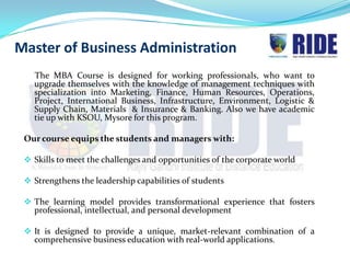 Master of Business Administration
   The MBA Course is designed for working professionals, who want to
   upgrade themselves with the knowledge of management techniques with
   specialization into Marketing, Finance, Human Resources, Operations,
   Project, International Business, Infrastructure, Environment, Logistic &
   Supply Chain, Materials & Insurance & Banking. Also we have academic
   tie up with KSOU, Mysore for this program.

 Our course equips the students and managers with:

  Skills to meet the challenges and opportunities of the corporate world

  Strengthens the leadership capabilities of students

  The learning model provides transformational experience that fosters
   professional, intellectual, and personal development

  It is designed to provide a unique, market-relevant combination of a
   comprehensive business education with real-world applications.
 