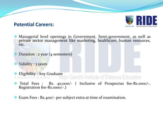 Potential Careers:

 Managerial level openings in Government, Semi-government, as well as
  private sector management like marketing, healthcare, human resources,
  etc.

 Duration : 2 year (4 semesters)

 Validity : 3 years

 Eligibility : Any Graduate

 Total Fees :     Rs. 40,000/- ( Inclusive of Prospectus fee-Rs.1000/-,
  Registration fee-Rs.1000/-.)

 Exam Fees : Rs.400/- per subject extra at time of examination.
 