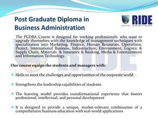 Post Graduate Diploma in
  Business Administration
  The PGDBA Course is designed for working professionals, who want to
  upgrade themselves with the knowledge of management techniques with
  specialization into Marketing, Finance, Human Resources, Operations,
  Project, International Business, Infrastructure, Environment, Logistic &
  Supply Chain, Materials & Insurance & Banking, Media & Entertainment
  and Information Technology.

Our course equips the students and managers with:

 Skills to meet the challenges and opportunities of the corporate world

 Strengthens the leadership capabilities of students

 The learning model provides transformational experience that fosters
  professional, intellectual, and personal development

 It is designed to provide a unique, market-relevant combination of a
  comprehensive business education with real-world applications
 