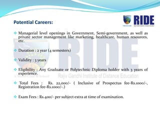 Potential Careers:
 Managerial level openings in Government, Semi-government, as well as
  private sector management like marketing, healthcare, human resources,
  etc.

 Duration : 2 year (4 semesters)

 Validity : 3 years

 Eligibility : Any Graduate or Polytechnic Diploma holder with 3 years of
  experience.

 Total Fees :      Rs. 22,000/- ( Inclusive of Prospectus fee-Rs.1000/-,
  Registration fee-Rs.1000/-.)

 Exam Fees : Rs.400/- per subject extra at time of examination.
 