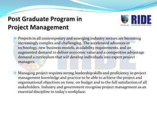 Post Graduate Program in
Project Management
  Projects in all contemporary and emerging industry sectors are becoming
   increasingly complex and challenging. The accelerated advances in
   technology, new business models, availability requirements, and an
   augmented demand to deliver economic value and a competitive advantage
   demand a curriculum that will develop individuals into expert project
   managers.

  Managing project requires strong leadership skills and proficiency in project
   management knowledge and practice to be able to achieve the project and
   organisational objectives on time, on budget and to the full satisfaction of all
   stakeholders. Industry and government recognise project management as an
   essential discipline in today's workplace.
 