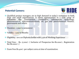 Potential Careers:
 Qualified project managers are in high demand in today's workplace in both
  large and small organisations. It opens opportunities in a wide range of
  industries like construction, automotive, information technology,
  pharmaceutical, telecommunications, oil, gas and petrochemical, finance,
  government and others.

 Duration : 1 year (2 semesters)

 Validity : 1 year 6 Months

 Eligibility : 10+2 or Diploma holder with 3 yrs of Working Experience

 Total Fees : Rs. 17,000/- ( Inclusive of Prospectus fee-Rs.1000/-, Registration
  fee-Rs.1000/-.)

 Exam Fees Rs.400/- per subject extra at time of examination.
 