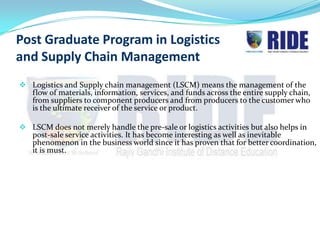Post Graduate Program in Logistics
and Supply Chain Management
 Logistics and Supply chain management (LSCM) means the management of the
  flow of materials, information, services, and funds across the entire supply chain,
  from suppliers to component producers and from producers to the customer who
  is the ultimate receiver of the service or product.

 LSCM does not merely handle the pre-sale or logistics activities but also helps in
   post-sale service activities. It has become interesting as well as inevitable
   phenomenon in the business world since it has proven that for better coordination,
   it is must.
 