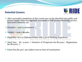 Potential Careers:

 After successful completion of this course one can be absorbed into public and
  private supply chain management companies as well as manufacturing, service,
  and retail industries, etc.

 Duration : 1 year (2 semesters)

 Validity : 1 year 6 Months

 Eligibility : 10+2 or Diploma holder with 3 yrs of Working Experience

 Total Fees : Rs. 17,000/- ( Inclusive of Prospectus fee-Rs.1000/-, Registration
  fee-Rs.1000/-.)

 Exam Fees Rs.400/- per subject extra at time of examination.
 