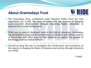 About Gramodaya Trust
 The Gramodaya Trust, established under Mumbai Public Trust Act with
  registration no. E-480, has been incepted with the purpose of bringing
  socio-economic development through imparting higher education to
  students from varied backgrounds.

 With over 30 years of dedicated work in the field of education, Gramodaya
  has developed its expertise in infrastructure, curriculum and delivery pattern
  of knowledge and offers you the best platform to explore the ground of
  knowledge with our Indian culture.

 Overall we keep the aim to strengthen the involvement and investment of
  the experts in shaping the future of business and society through education
  as a whole.

                                                                        Contd…
 