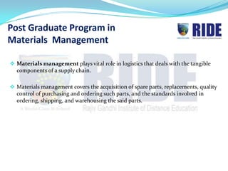 Post Graduate Program in
Materials Management

 Materials management plays vital role in logistics that deals with the tangible
  components of a supply chain.

 Materials management covers the acquisition of spare parts, replacements, quality
  control of purchasing and ordering such parts, and the standards involved in
  ordering, shipping, and warehousing the said parts.
 