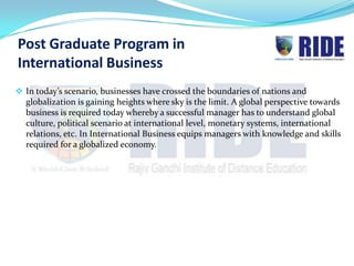 Post Graduate Program in
International Business
 In today’s scenario, businesses have crossed the boundaries of nations and
  globalization is gaining heights where sky is the limit. A global perspective towards
  business is required today whereby a successful manager has to understand global
  culture, political scenario at international level, monetary systems, international
  relations, etc. In International Business equips managers with knowledge and skills
  required for a globalized economy.
 