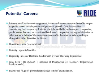 Potential Careers:

 International business management is one such career courses that offer ample
  scope for career development and personal growth. Candidates after
  completing the course may look for the jobs available in the export companies,
  public sector houses, international banks and companies having subsidiaries in
  other nations. Most of the companies even offer handsome salary packages
  along with other lucrative facilities.

 Duration : 1 year (2 semesters)

 Validity : 1 year 6 Months

 Eligibility : 10+2 or Diploma holder with 3 yrs of Working Experience

 Total Fees : Rs. 17,000/- ( Inclusive of Prospectus fee-Rs.1000/-, Registration
  fee-Rs.1000/-.)

 Exam Fees Rs.400/- per subject extra at time of examination.
 