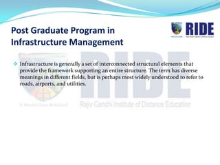Post Graduate Program in
Infrastructure Management

 Infrastructure is generally a set of interconnected structural elements that
  provide the framework supporting an entire structure. The term has diverse
  meanings in different fields, but is perhaps most widely understood to refer to
  roads, airports, and utilities.
 