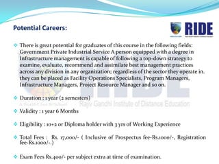 Potential Careers:

 There is great potential for graduates of this course in the following fields:
  Government Private Industrial Service A person equipped with a degree in
  Infrastructure management is capable of following a top-down strategy to
  examine, evaluate, recommend and assimilate best management practices
  across any division in any organization; regardless of the sector they operate in.
  they can be placed as Facility Operations Specialists, Program Managers,
  Infrastructure Managers, Project Resource Manager and so on.

 Duration : 1 year (2 semesters)

 Validity : 1 year 6 Months

 Eligibility : 10+2 or Diploma holder with 3 yrs of Working Experience

 Total Fees : Rs. 17,000/- ( Inclusive of Prospectus fee-Rs.1000/-, Registration
  fee-Rs.1000/-.)

 Exam Fees Rs.400/- per subject extra at time of examination.
 