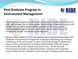 Post Graduate Program in
Environment Management

 Environmental management refers to the management of modern human society
  with, and its impact on, the environment. Because natural resources are finite and
  limited, they can only support a certain population within any species.
  Environmental management works on the principle of conservation of the
  environment in order sustain human development.

 Because of the complexity of the environment and its interconnected nature with
  all species, environmental management incorporates both living and nonliving
  components of the environment. In other words, both biological and physical
  aspects of the environment are considered. Relationships within the human
  environment, like social, cultural or economic issues, are also factored.
  Environmental managers are affected by politics, programs and "unnatural"
  resources (like money or facilities) in their attempt to manage natural resources.
 