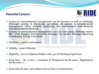 Potential Careers:

 Careers in environmental management can be lucrative as well as satisfying.
  Although varying in day-to-day operations, all careers in environmental
  management strive towards protecting the environment and properly
  managing natural resources.
 Careers in environmental management can cut cross many different sectors
  like : Park Rangers, Environmental Manager, Air Quality Manager, Recycling
  Coordinator, Energy Consultant.

 Duration : 1 year (2 semesters)

 Validity : 1 year 6 Months

 Eligibility : 10+2 or Diploma holder with 3 yrs of Working Experience

 Total Fees : Rs. 17,000/- ( Inclusive of Prospectus fee-Rs.1000/-, Registration
  fee-Rs.1000/-.)

 Exam Fees Rs.400/- per subject extra at time of examination.
 