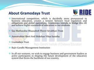 About Gramodaya Trust
 International competition, which is decidedly more pronounced in
  business education, creates a tension between local regulation and
  obligations and global aspirations. Gramodaya intends to bridge this rift
  and achieve higher standards of education to our students.

 Sau Mathurabai Bhausaheb Thorat Sevabhavi Trust

 Amrutvahini Sheti And Shikshan Vikas Sanstha

 Gramodaya Trust

 Rajiv Gandhi Management Institution

 In all our ventures, we wish to engage business and government leaders as
  active participants in shaping the future development of the education
  system that forms the backbone of our country.
 