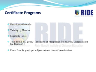 Certificate Programs

  Duration : 6 Months

  Validity : 9 Months

  Eligibility : 10+2

  Total Fees : Rs. 5,000/- ( Inclusive of Prospectus fee-Rs.1000/-, Registration
   fee-Rs.1000/-.)

  Exam Fees Rs.400/- per subject extra at time of examination.
 
