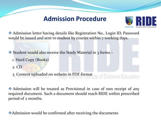 Admission Procedure
 Admission letter having details like Registration No., Login ID, Password
would be issued and sent to student by courier within 21 working days.


 Student would also receive the Study Material in 3 forms –
  1. Hard Copy (Books)
  2. CD
  3. Content uploaded on website in PDF format


 Admission will be treated as Provisional in case of non receipt of any
required document. Such a document should reach RIDE within prescribed
period of 2 months.


Admission would be confirmed after receiving the documents
 