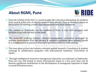 About RGMI, Pune
 Pune the ‘Oxford of the East’ is a much sought after education destination for students
  from rural & urban area, as also for students from abroad. Pune as therefore chosen as
  the location for starting a world class management education institution.

 Our campus at Tathawade, on the outskirts of Pune, is very well equipped with
  facilities at par with the best in the world.

 The constantly evolving industry oriented management curriculum developed by
  eminent professionals from the industry & academia combines latest industry trends
  & is complimented by practical training & specialized delivery methodology.

 The trust plans to fore into industry oriented applied research. Consultancy & student
  exchange & collaboration programs with international institutes/ Universities of
  repute.

 Through intelligent & innovative management education, our institutes at Tathawade,
  Pune are very well poised to attain international status in a few years from now &
  become significant contributors to the development of managerial capacities in India
  in social & business sector.

                                                                                 Contd…
 
