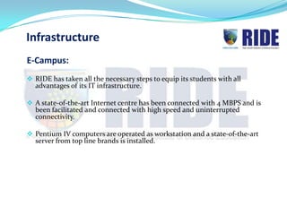 Infrastructure
E-Campus:
 RIDE has taken all the necessary steps to equip its students with all
  advantages of its IT infrastructure.

 A state-of-the-art Internet centre has been connected with 4 MBPS and is
  been facilitated and connected with high speed and uninterrupted
  connectivity.

 Pentium IV computers are operated as workstation and a state-of-the-art
  server from top line brands is installed.
 