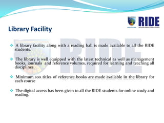 Library Facility

 A library facility along with a reading hall is made available to all the RIDE
  students.

 The library is well equipped with the latest technical as well as management
  books, journals and reference volumes, required for learning and teaching all
  disciplines.

 Minimum 100 titles of reference books are made available in the library for
  each course

 The digital access has been given to all the RIDE students for online study and
  reading.
 