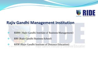 Rajiv Gandhi Management Institution

   RIBM ( Rajiv Gandhi Institute of Business Management)

   RBS (Rajiv Gandhi Business School)

   RIDE (Rajiv Gandhi Institute of Distance Education)
 