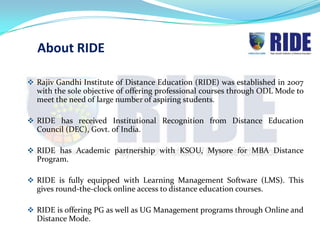 About RIDE

 Rajiv Gandhi Institute of Distance Education (RIDE) was established in 2007
  with the sole objective of offering professional courses through ODL Mode to
  meet the need of large number of aspiring students.

 RIDE has received Institutional Recognition from Distance Education
  Council (DEC), Govt. of India.

 RIDE has Academic partnership with KSOU, Mysore for MBA Distance
  Program.

 RIDE is fully equipped with Learning Management Software (LMS). This
  gives round-the-clock online access to distance education courses.

 RIDE is offering PG as well as UG Management programs through Online and
  Distance Mode.
 